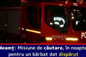 Neamţ: Misiune de căutare, în noapte, pentru un bărbat dat dispărut