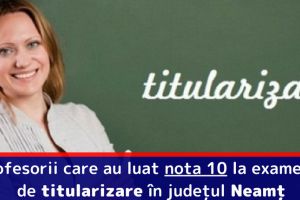Profesorii care au luat nota 10 la examenul de titularizare în judeţul Neamţ