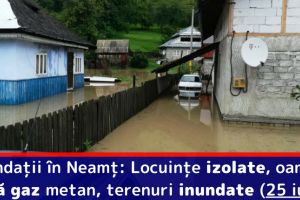 Inundaţii în Neamţ: Locuinţe izolate, oameni fără gaz metan, terenuri inundate (25 iulie)