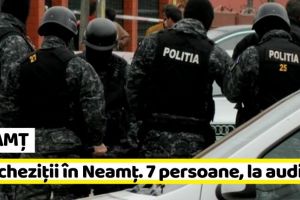 NEAMȚ: Percheziţii în Neamţ. 7 persoane duse la audieri