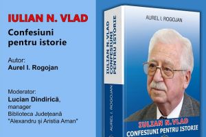 Biblioteca Judeţeană “Alexandru şi Aristia Aman”: Lansarea volumului “Iulian N. Vlad. Confesiuni pentru istorie”, autor Aurel I. Rogojan.